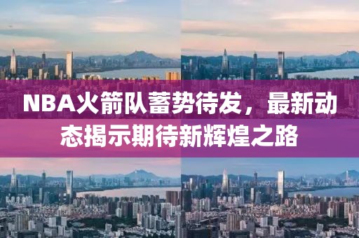 NBA火箭隊(duì)蓄勢(shì)待發(fā)，最新動(dòng)態(tài)揭示期待新輝煌之路