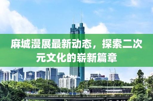 麻城漫展最新動態(tài)，探索二次元文化的嶄新篇章