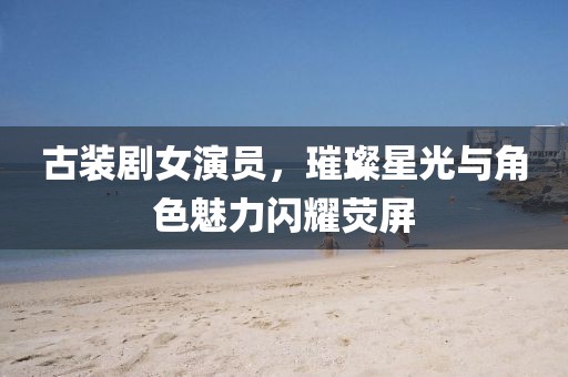 古裝劇女演員，璀璨星光與角色魅力閃耀熒屏