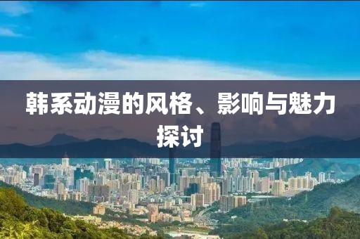 韓系動(dòng)漫的風(fēng)格、影響與魅力探討