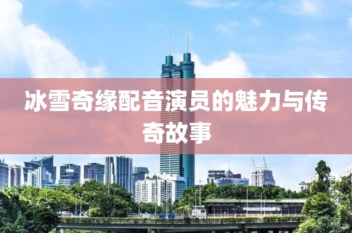 冰雪奇緣配音演員的魅力與傳奇故事