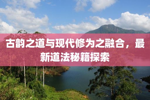 古韻之道與現(xiàn)代修為之融合，最新道法秘籍探索