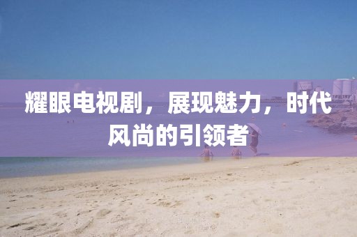 耀眼電視劇，展現(xiàn)魅力，時代風尚的引領(lǐng)者