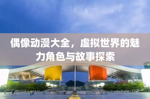 偶像動漫大全，虛擬世界的魅力角色與故事探索