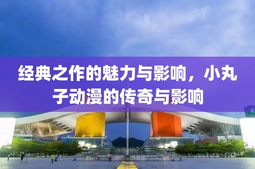 經(jīng)典之作的魅力與影響，小丸子動(dòng)漫的傳奇與影響