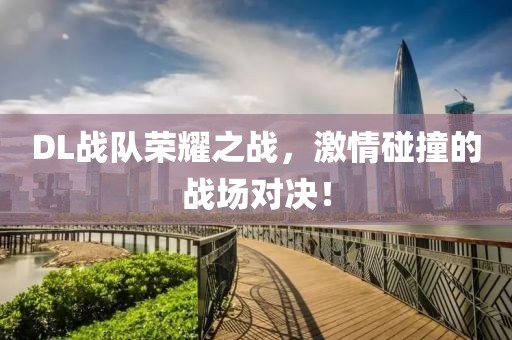 DL戰(zhàn)隊榮耀之戰(zhàn)，激情碰撞的戰(zhàn)場對決！