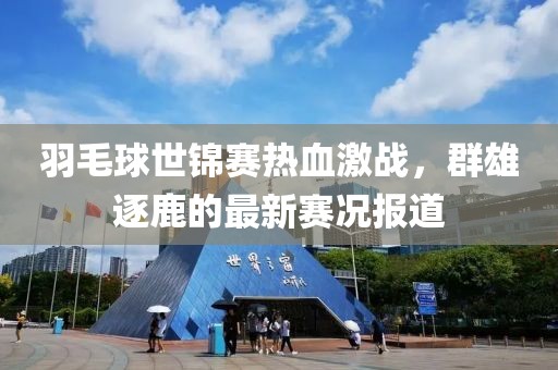 羽毛球世錦賽熱血激戰(zhàn)，群雄逐鹿的最新賽況報道
