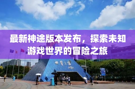 最新神途版本發(fā)布，探索未知游戲世界的冒險之旅