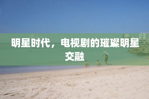 明星時代，電視劇的璀璨明星交融