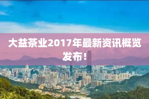 大益茶業(yè)2017年最新資訊概覽發(fā)布！