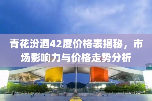 青花汾酒42度價格表揭秘，市場影響力與價格走勢分析