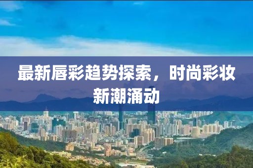 最新唇彩趨勢(shì)探索，時(shí)尚彩妝新潮涌動(dòng)