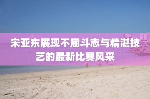 宋亞?wèn)|展現(xiàn)不屈斗志與精湛技藝的最新比賽風(fēng)采