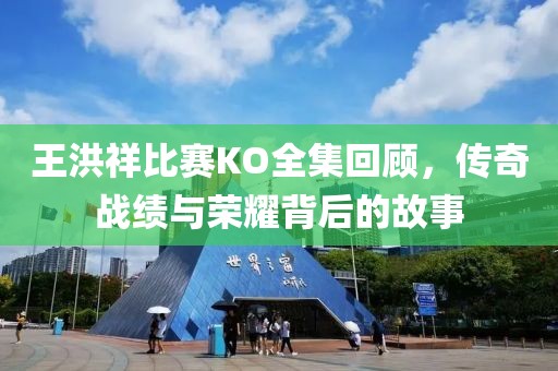 王洪祥比賽KO全集回顧，傳奇戰(zhàn)績(jī)與榮耀背后的故事