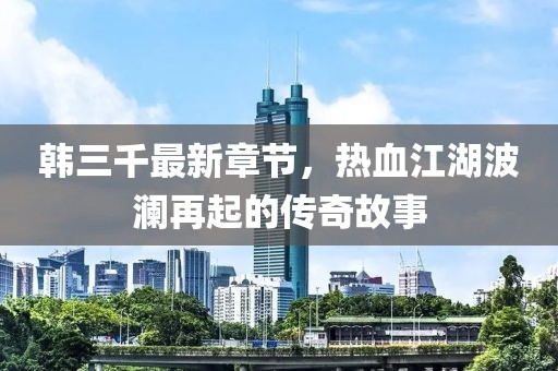 韓三千最新章節(jié)，熱血江湖波瀾再起的傳奇故事