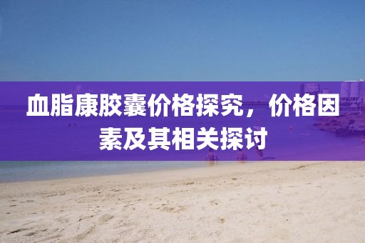 血脂康膠囊價(jià)格探究，價(jià)格因素及其相關(guān)探討