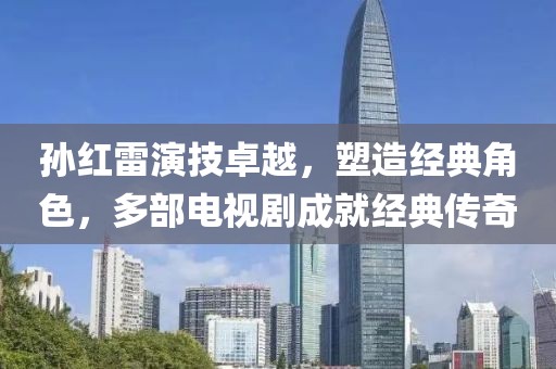 孫紅雷演技卓越，塑造經(jīng)典角色，多部電視劇成就經(jīng)典傳奇