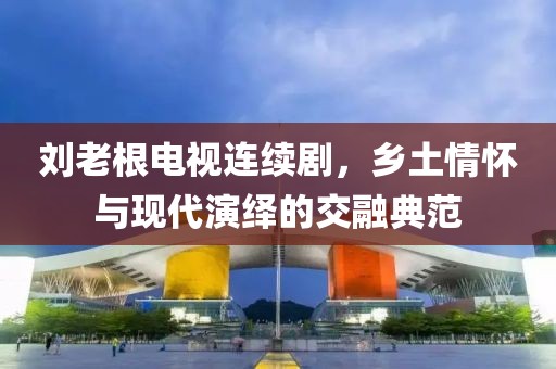 劉老根電視連續(xù)劇，鄉(xiāng)土情懷與現(xiàn)代演繹的交融典范