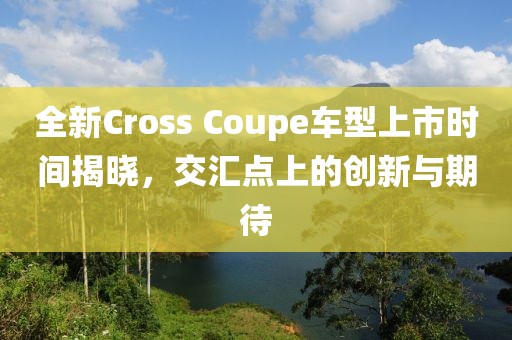 全新Cross Coupe車型上市時間揭曉，交匯點(diǎn)上的創(chuàng)新與期待