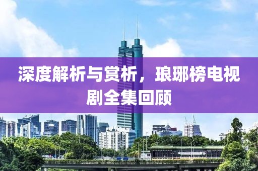 深度解析與賞析，瑯琊榜電視劇全集回顧