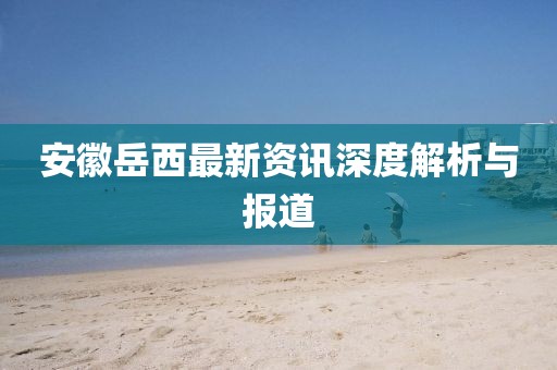 安徽岳西最新資訊深度解析與報(bào)道