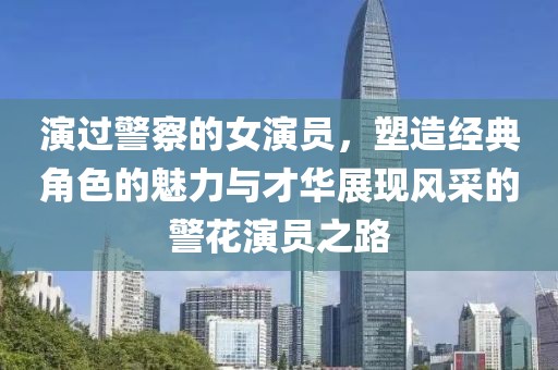 演過警察的女演員，塑造經(jīng)典角色的魅力與才華展現(xiàn)風采的警花演員之路