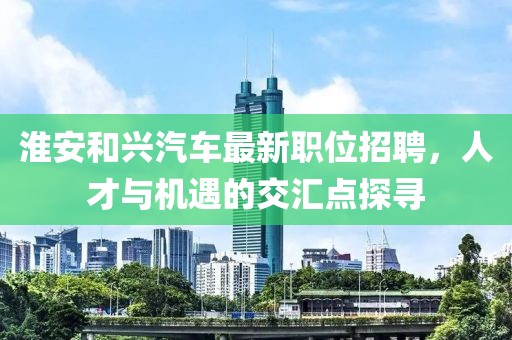 淮安和興汽車最新職位招聘，人才與機遇的交匯點探尋