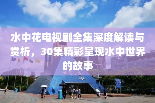 水中花電視劇全集深度解讀與賞析，30集精彩呈現(xiàn)水中世界的故事
