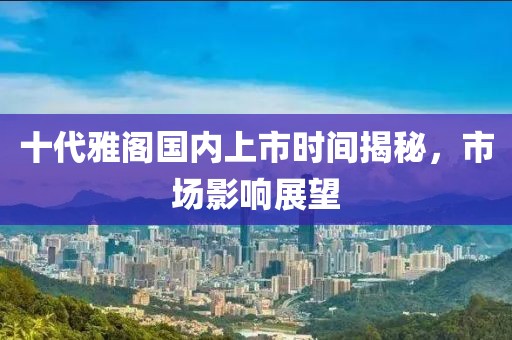 十代雅閣國內(nèi)上市時間揭秘，市場影響展望