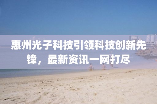 惠州光子科技引領(lǐng)科技創(chuàng)新先鋒，最新資訊一網(wǎng)打盡