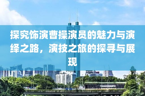 探究飾演曹操演員的魅力與演繹之路，演技之旅的探尋與展現(xiàn)