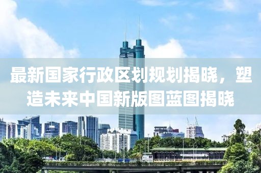 最新國(guó)家行政區(qū)劃規(guī)劃揭曉，塑造未來(lái)中國(guó)新版圖藍(lán)圖揭曉