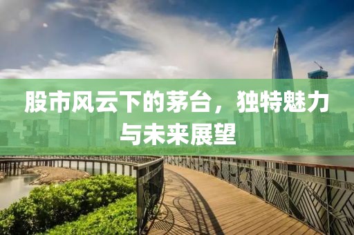 股市風云下的茅臺，獨特魅力與未來展望