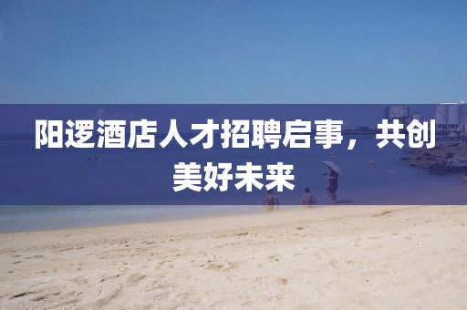 陽邏酒店人才招聘啟事，共創(chuàng)美好未來