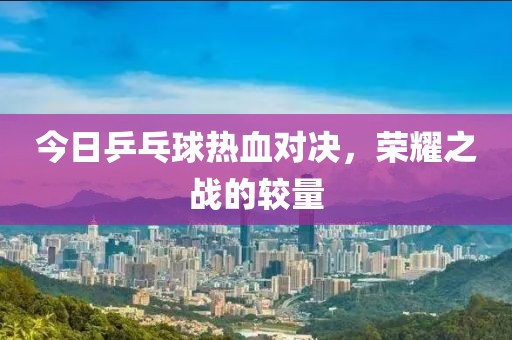 今日乒乓球熱血對決，榮耀之戰(zhàn)的較量