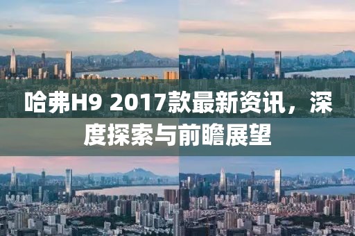 哈弗H9 2017款最新資訊，深度探索與前瞻展望