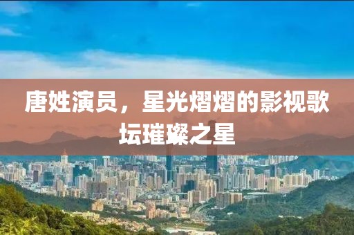 唐姓演員，星光熠熠的影視歌壇璀璨之星