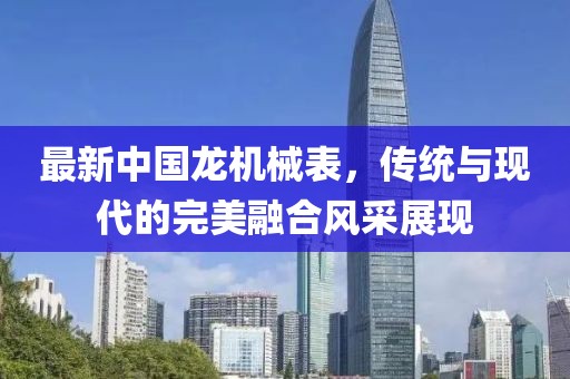 最新中國龍機(jī)械表，傳統(tǒng)與現(xiàn)代的完美融合風(fēng)采展現(xiàn)