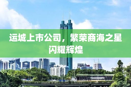 運(yùn)城上市公司，繁榮商海之星閃耀輝煌