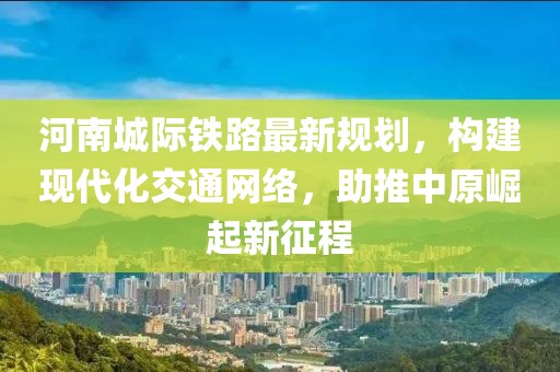 河南城際鐵路最新規(guī)劃，構(gòu)建現(xiàn)代化交通網(wǎng)絡(luò)，助推中原崛起新征程