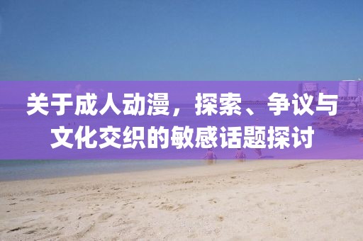 關(guān)于成人動漫，探索、爭議與文化交織的敏感話題探討