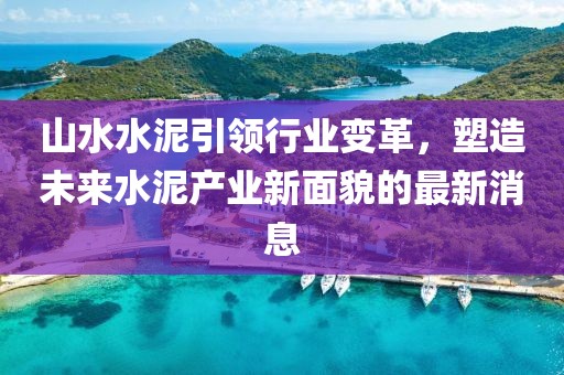 山水水泥引領行業(yè)變革，塑造未來水泥產業(yè)新面貌的最新消息
