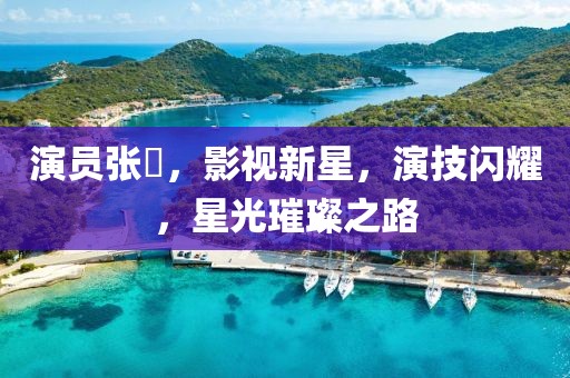 演員張玥，影視新星，演技閃耀，星光璀璨之路