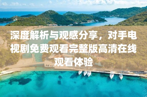 深度解析與觀感分享，對(duì)手電視劇免費(fèi)觀看完整版高清在線觀看體驗(yàn)