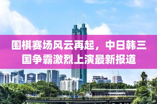 圍棋賽場風云再起，中日韓三國爭霸激烈上演最新報道