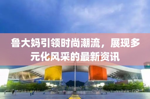魯大媽引領(lǐng)時(shí)尚潮流，展現(xiàn)多元化風(fēng)采的最新資訊