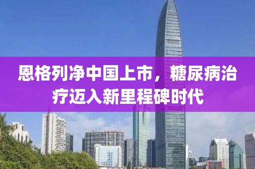恩格列凈中國(guó)上市，糖尿病治療邁入新里程碑時(shí)代