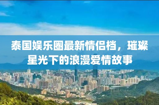 泰國娛樂圈最新情侶檔，璀璨星光下的浪漫愛情故事
