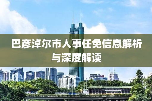 巴彥淖爾市人事任免信息解析與深度解讀