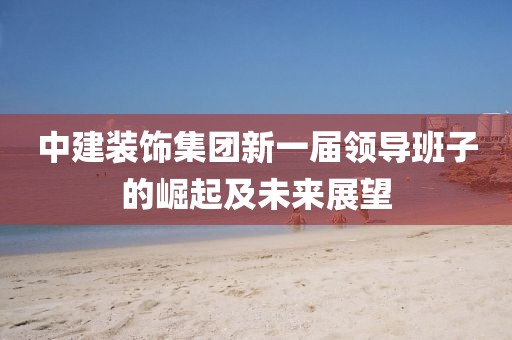 中建裝飾集團(tuán)新一屆領(lǐng)導(dǎo)班子的崛起及未來展望